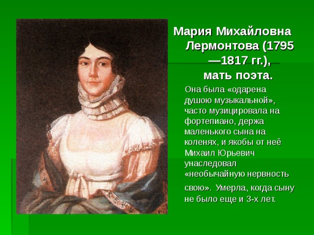 Мария Михайловна Лермонтова (1795—1817 гг.),  мать поэта.  Она была «одарена душою музыкальной», часто музицировала на фортепиано, держа маленького сына на коленях, и якобы от неё Михаил Юрьевич унаследовал «необычайную нервность свою».  Умерла, когда сыну не было еще и 3-х лет. 