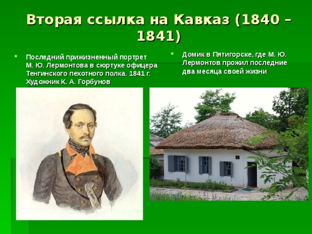 Вторая ссылка на Кавказ (1840 – 1841) Домик в Пятигорске, где М. Ю. Лермонтов прожил последние два месяца своей жизни  Последний прижизненный портрет М. Ю. Лермонтова в сюртуке офицера Тенгинского пехотного полка. 1841 г. Художник К. А. Горбунов   