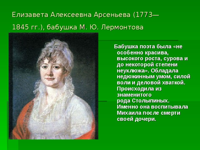 Елизавета Алексеевна Арсеньева (1773—1845 гг.), бабушка М. Ю. Лермонтова   Бабушка поэта была «не особенно красива, высокого роста, сурова и до некоторой степени неуклюжа». Обладала недюжинным умом, силой воли и деловой хваткой. Происходила из знаменитого рода Столыпиных.  Именно она воспитывала Михаила после смерти своей дочери. 