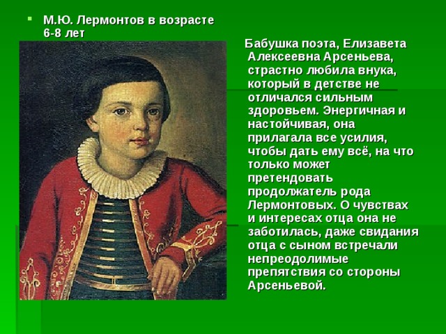 М.Ю. Лермонтов в возрасте 6-8 лет                       Бабушка поэта, Елизавета Алексеевна Арсеньева, страстно любила внука, который в детстве не отличался сильным здоровьем. Энергичная и настойчивая, она прилагала все усилия, чтобы дать ему всё, на что только может претендовать продолжатель рода Лермонтовых. О чувствах и интересах отца она не заботилась, даже свидания отца с сыном встречали непреодолимые препятствия со стороны Арсеньевой.   