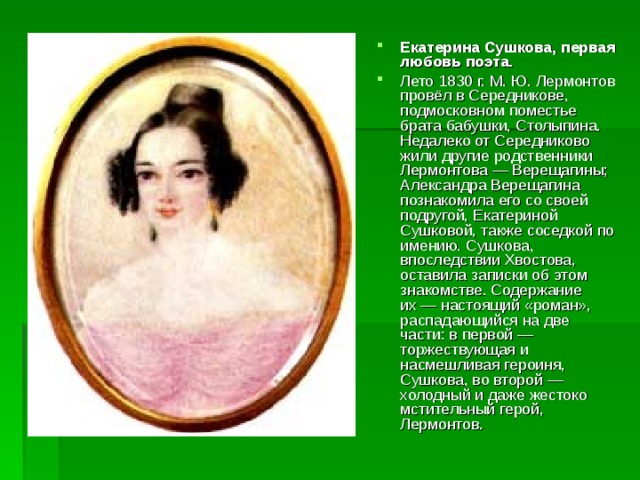 Екатерина Сушкова, первая любовь поэта. Лето 1830 г. М. Ю. Лермонтов провёл в Середникове, подмосковном поместье брата бабушки, Столыпина. Недалеко от Середниково жили другие родственники Лермонтова — Верещагины; Александра Верещагина познакомила его со своей подругой, Екатериной Сушковой, также соседкой по имению. Сушкова, впоследствии Хвостова, оставила записки об этом знакомстве. Содержание их — настоящий «роман», распадающийся на две части: в первой — торжествующая и насмешливая героиня, Сушкова, во второй — холодный и даже жестоко мстительный герой, Лермонтов. 