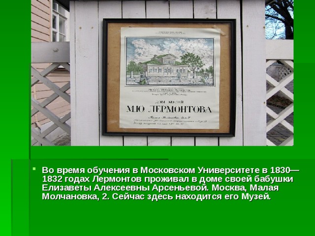 Во время обучения в Московском Университете в 1830—1832 годах Лермонтов проживал в доме своей бабушки Елизаветы Алексеевны Арсеньевой. Москва, Малая Молчановка, 2. Сейчас здесь находится его Музей. 