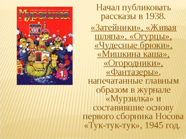 Начал публиковать рассказы в 1938. «Затейники», «Живая шляпа», «Огурцы», «Чудесные брюки», «Мишкина каша», «Огородники», «Фантазеры» , напечатанные главным образом в журнале «Мурзилка» и составившие основу первого сборника Носова «Тук-тук-тук», 1945 год. 