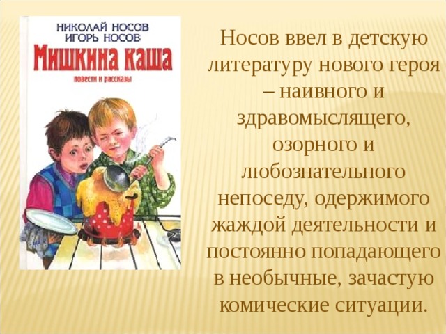 Носов ввел в детскую литературу нового героя – наивного и здравомыслящего, озорного и любознательного непоседу, одержимого жаждой деятельности и постоянно попадающего в необычные, зачастую комические ситуации. 
