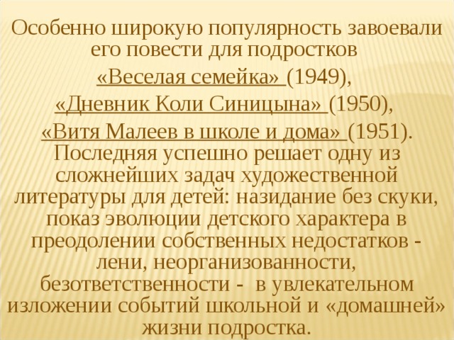 Особенно широкую популярность завоевали его повести для подростков «Веселая семейка» (1949), «Дневник Коли Синицына» (1950), «Витя Малеев в школе и дома» (1951). Последняя успешно решает одну из сложнейших задач художественной литературы для детей: назидание без скуки, показ эволюции детского характера в преодолении собственных недостатков - лени, неорганизованности, безответственности - в увлекательном изложении событий школьной и «домашней» жизни подростка. 