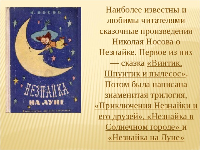 Наиболее известны и любимы читателями сказочные произведения Николая Носова о Незнайке. Первое из них — сказка «Винтик, Шпунтик и пылесос» . Потом была написана знаменитая трилогия, «Приключения Незнайки и его друзей», «Незнайка в Солнечном городе» и «Незнайка на Луне» 