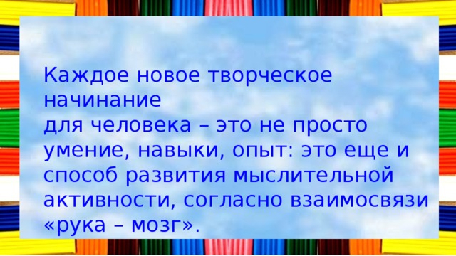 Каждое новое творческое начинание для человека – это не просто умение, навыки, опыт: это еще и способ развития мыслительной активности, согласно взаимосвязи «рука – мозг». 