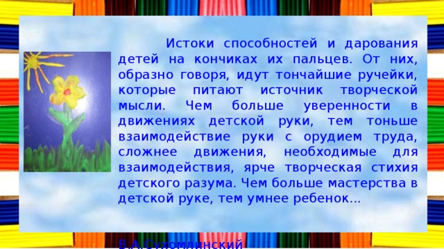  Истоки способностей и дарования детей на кончиках их пальцев. От них, образно говоря, идут тончайшие ручейки, которые питают источник творческой мысли. Чем больше уверенности в движениях детской руки, тем тоньше взаимодействие руки с орудием труда, сложнее движения, необходимые для взаимодействия, ярче творческая стихия детского разума. Чем больше мастерства в детской руке, тем умнее ребенок...  В.А.Сухомлинский 