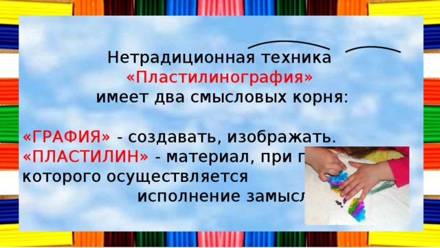 Нетрадиционная техника «Пластилинография»  имеет два смысловых корня: «ГРАФИЯ» - создавать, изображать. «ПЛАСТИЛИН» - материал, при помощи которого осуществляется  исполнение замысла. 