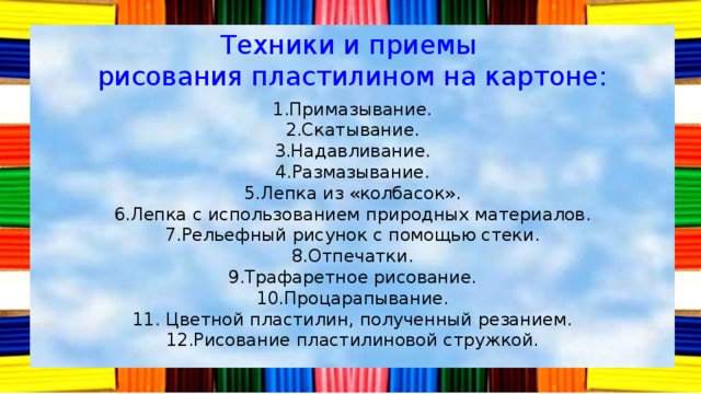 Техники и приемы рисования пластилином на картоне: 1.Примазывание. 2.Скатывание. 3.Надавливание. 4.Размазывание. 5.Лепка из «колбасок». 6.Лепка с использованием природных материалов. 7.Рельефный рисунок с помощью стеки. 8.Отпечатки. 9.Трафаретное рисование. 10.Процарапывание. 11. Цветной пластилин, полученный резанием. 12.Рисование пластилиновой стружкой. 