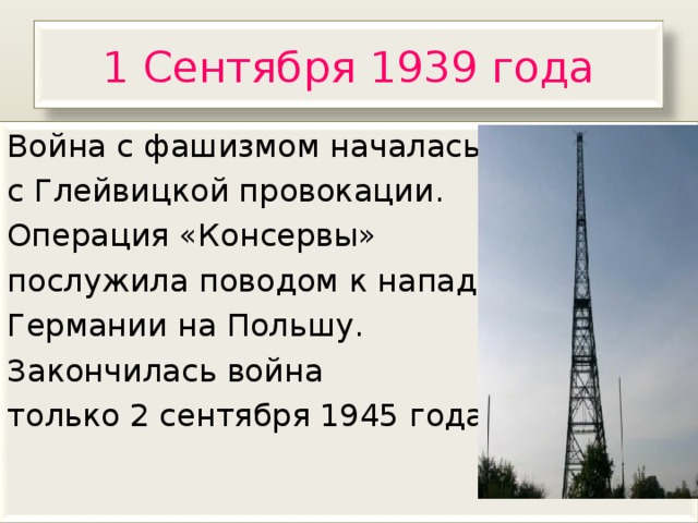 1 Сентября 1939 года Война с фашизмом началась с Глейвицкой провокации. Операция «Консервы» послужила поводом к нападению Германии на Польшу. Закончилась война только 2 сентября 1945 года. 