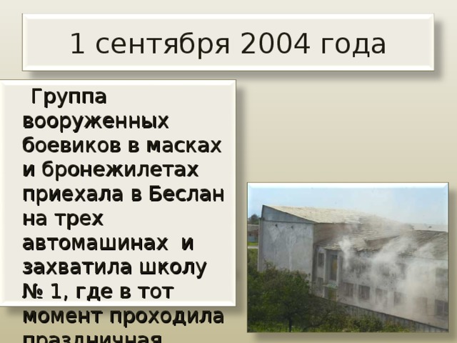 1 сентября 2004 года  Группа вооруженных боевиков в масках и бронежилетах приехала в Беслан на трех автомашинах и захватила школу № 1, где в тот момент проходила праздничная линейка. 