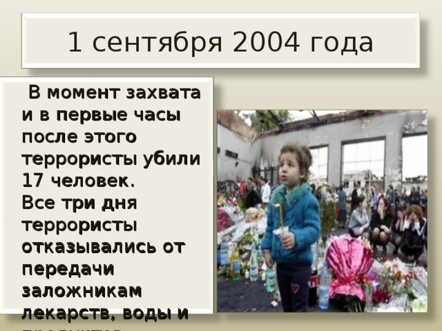 1 сентября 2004 года  В момент захвата и в первые часы после этого террористы убили 17 человек.   Все три дня террористы отказывались от передачи заложникам лекарств, воды и продуктов питания.  