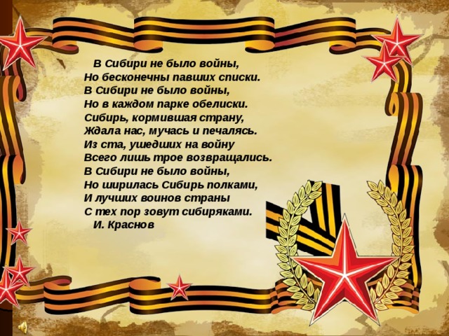 В Сибири не было войны,    Но бесконечны павших списки.    В Сибири не было войны,    Но в каждом парке обелиски.    Сибирь, кормившая страну,    Ждала нас, мучась и печалясь.    Из ста, ушедших на войну    Всего лишь трое возвращались.    В Сибири не было войны,    Но ширилась Сибирь полками,    И лучших воинов страны    С тех пор зовут сибиряками. И. Краснов  