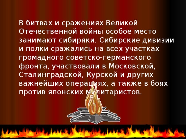 В битвах и сражениях Великой Отечественной войны особое место занимают сибиряки. Сибирские дивизии и полки сражались на всех участках громадного советско-германского фронта, участвовали в Московской, Сталинградской, Курской и других важнейших операциях, а также в боях против японских милитаристов.  