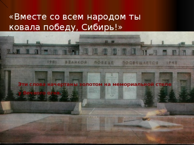«Вместе со всем народом ты ковала победу, Сибирь!» Эти слова начертаны золотом на мемориальной стеле  у Вечного огня.   