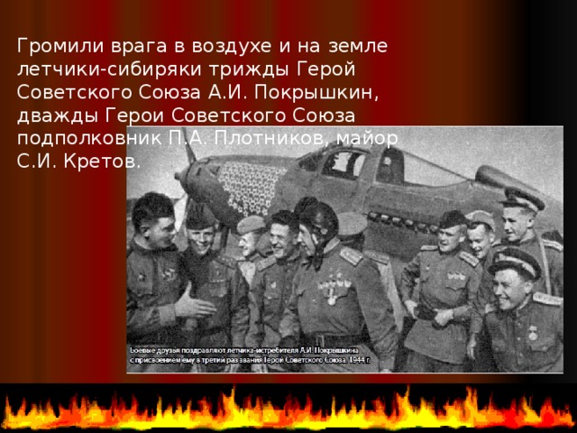 Громили врага в воздухе и на земле летчики-сибиряки трижды Герой Советского Союза А.И. Покрышкин, дважды Герои Советского Союза подполковник П.А. Плотников, майор С.И. Кретов.  