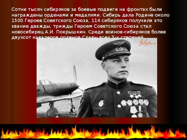 Сотни тысяч сибиряков за боевые подвиги на фронтах были награждены орденами и медалями. Сибирь дала Родине около 1500 Героев Советского Союза, 114 сибиряков получили это звание дважды, трижды Героем Советского Союза стал новосибирец А.И. Покрышкин. Среди воинов-сибиряков более двухсот кавалеров орденов Славы всех 3-х степеней.  