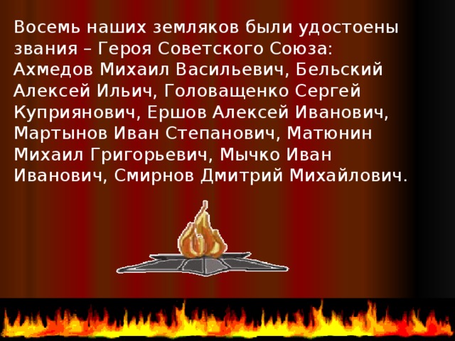 Восемь наших земляков были удостоены звания – Героя Советского Союза: Ахмедов Михаил Васильевич, Бельский Алексей Ильич, Головащенко Сергей Куприянович, Ершов Алексей Иванович, Мартынов Иван Степанович, Матюнин Михаил Григорьевич, Мычко Иван Иванович, Смирнов Дмитрий Михайлович.  