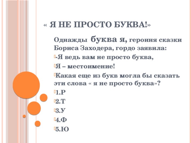 « я не просто буква!» Однажды буква я, героиня сказки Бориса Заходера, гордо заявила: -Я ведь вам не просто буква, Я – местоимение! Какая еще из букв могла бы сказать эти слова « я не просто буква»? 1.Р 2.Т 3.У 4.Ф 5.Ю 