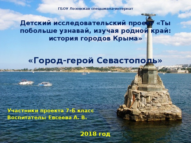 ГБОУ Лозовская спецшкола-интернат  Детский исследовательский проект «Ты побольше узнавай, изучая родной край: история городов Крыма»  «Город-герой Севастополь»      Участники проекта 7-Б класс Воспитатель: Евсеева А. В.  2018 год     