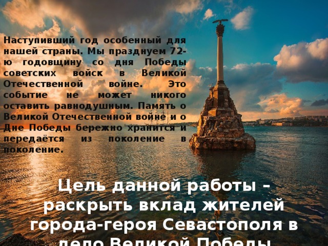 Наступивший год особенный для нашей страны. Мы празднуем 72-ю годовщину со дня Победы советских войск в Великой Отечественной войне. Это событие не может никого оставить равнодушным. Память о Великой Отечественной войне и о Дне Победы бережно хранится и передаётся из поколение в поколение.     Цель данной работы – раскрыть вклад жителей города-героя Севастополя в дело Великой Победы 