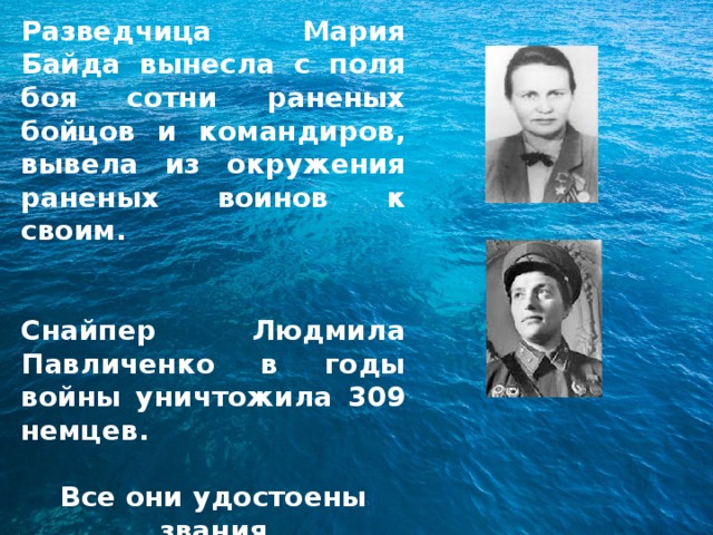 Разведчица Мария Байда вынесла с поля боя сотни раненых бойцов и командиров, вывела из окружения раненых воинов к своим.   Снайпер Людмила Павличенко в годы войны уничтожила 309 немцев.  Все они удостоены звания  Героя Советского Союза. 