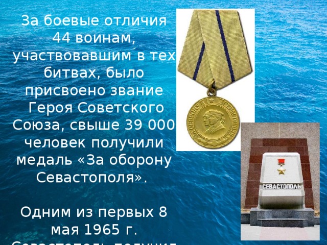 За боевые отличия 44 воинам, участвовавшим в тех битвах, было присвоено звание  Героя Советского Союза, свыше 39 000 человек получили медаль «За оборону Севастополя». Одним из первых 8 мая 1965 г. Севастополь получил звание Города-героя 
