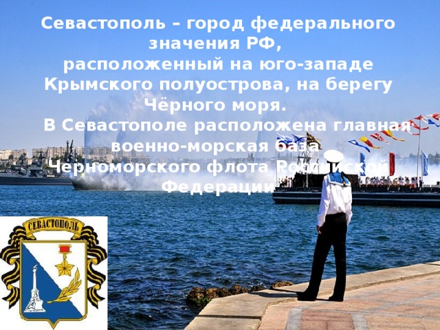 Севастополь – город федерального значения РФ, расположенный на юго-западе Крымского полуострова, на берегу Чёрного моря.  В Севастополе расположена главная военно-морская база Черноморского флота Российской Федерации 