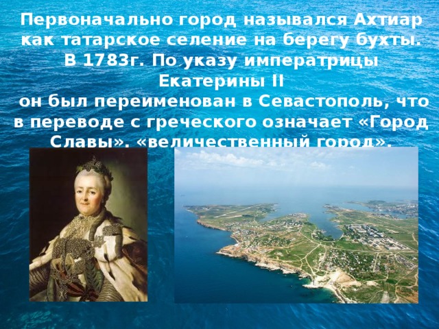 Первоначально город назывался Ахтиар как татарское селение на берегу бухты. В 1783г. По указу императрицы Екатерины II  он был переименован в Севастополь, что в переводе с греческого означает «Город Славы», «величественный город». 