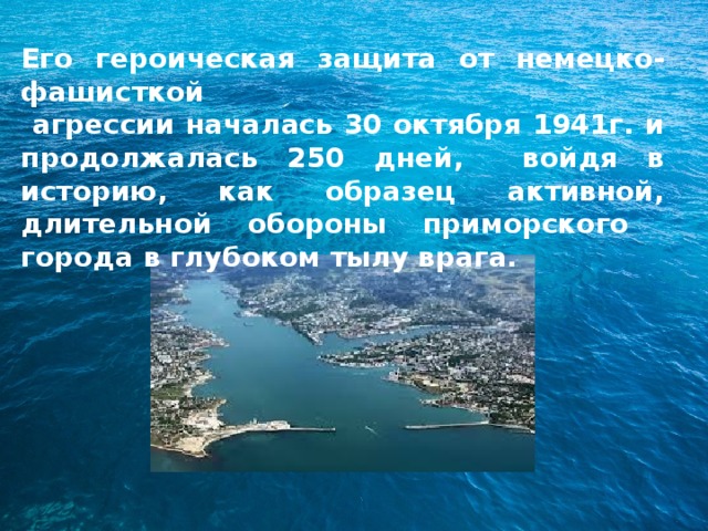 Его героическая защита от немецко-фашисткой  агрессии началась 30 октября 1941г. и продолжалась 250 дней, войдя в историю, как образец активной, длительной обороны приморского города в глубоком тылу врага.  