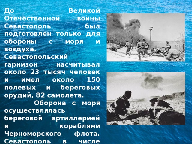 До Великой Отечественной войны Севастополь был подготовлен только для обороны с моря и воздуха. Севастопольский гарнизон насчитывал около 23 тысяч человек и имел около 150 полевых и береговых орудий, 82 самолета.  Оборона с моря осуществлялась береговой артиллерией и кораблями Черноморского флота. Севастополь в числе первых городов СССР 22 июня 1941 г. в 3 часа 15  минут подвергся налету фашистской авиации. 