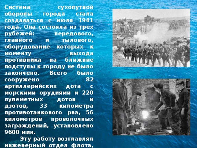 Система сухопутной обороны города стала создаваться с июля 1941 года. Она состояла из трех рубежей: передового, главного и тылового, оборудование которых к моменту выхода противника на ближние подступы к городу не было закончено. Всего было сооружено 82 артиллерийских дота с морскими орудиями и 220 пулеметных дотов и дзотов, 33 километра противотанкового рва, 56 километров проволочных заграждений, установлено 9600 мин.  Эту работу возглавлял инженерный отдел флота, руководимый военным инженером 1 ранга В.Г.Парамоновым. 