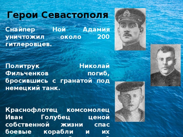 Герои Севастополя  Снайпер Ной Адамия уничтожил около 200 гитлеровцев.   Политрук Николай Фильченков погиб, бросившись с гранатой под немецкий танк.   Краснофлотец комсомолец Иван Голубец ценой собственной жизни спас боевые корабли и их экипажи в Стрелецкой бухте. 