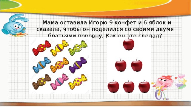  Мама оставила Игорю 9 конфет и 6 яблок и сказала, чтобы он поделился со своими двумя братьями поровну. Как он это сделал? 
