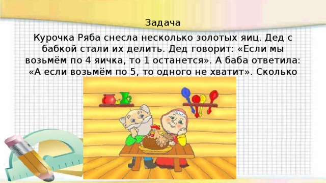 Задача Курочка Ряба снесла несколько золотых яиц. Дед с бабкой стали их делить. Дед говорит: «Если мы возьмём по 4 яичка, то 1 останется». А баба ответила: «А если возьмём по 5, то одного не хватит». Сколько яиц снесла курочка Ряба? 