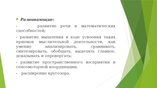  Развивающие: - развитие речи и математических способностей; - развитие мышления в ходе усвоения таких приемов мыслительной деятельности, как умение анализировать, сравнивать, синтезировать, обобщать, выделять главное, доказывать и опровергать; - развитие пространственного восприятия и сенсомоторной координации; - расширение кругозора. 