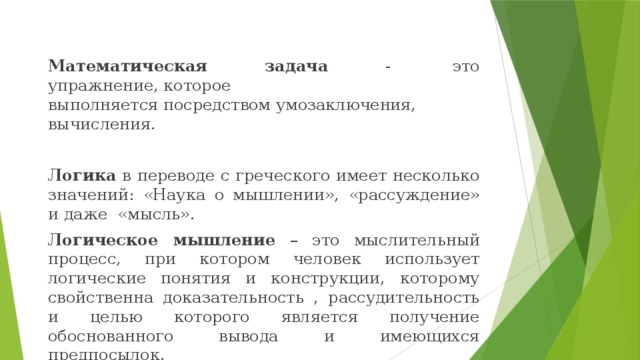  Математическая задача -  это упражнение, которое выполняется посредством умозаключения, вычисления. Логика в переводе с греческого имеет несколько значений: «Наука о мышлении», «рассуждение» и даже «мысль». Логическое мышление – это мыслительный процесс, при котором человек использует логические понятия и конструкции, которому свойственна доказательность , рассудительность и целью которого является получение обоснованного вывода и имеющихся предпосылок.    