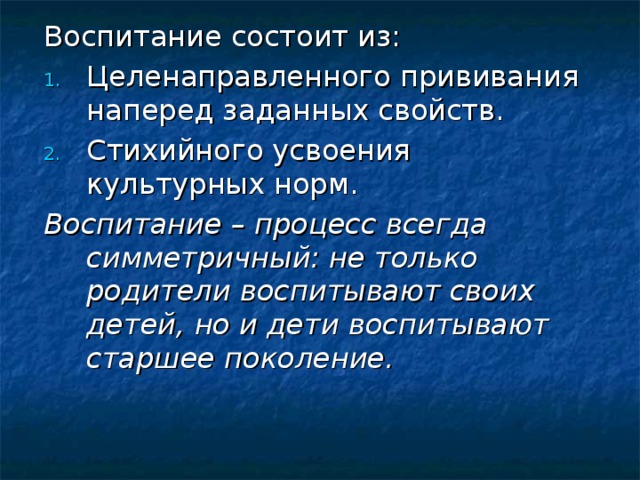 Воспитание состоит из: Целенаправленного прививания наперед заданных свойств. Стихийного усвоения культурных норм. Воспитание – процесс всегда симметричный: не только родители воспитывают своих детей, но и дети воспитывают старшее поколение. 