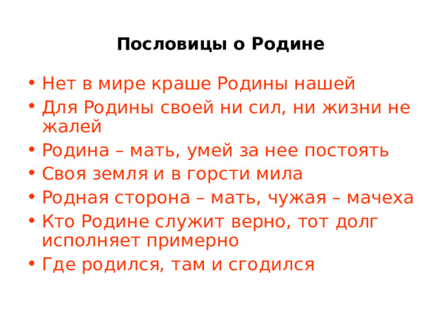Пословицы о Родине Нет в мире краше Родины нашей Для Родины своей ни сил, ни жизни не жалей Родина – мать, умей за нее постоять Своя земля и в горсти мила Родная сторона – мать, чужая – мачеха Кто Родине служит верно, тот долг исполняет примерно Где родился, там и сгодился 