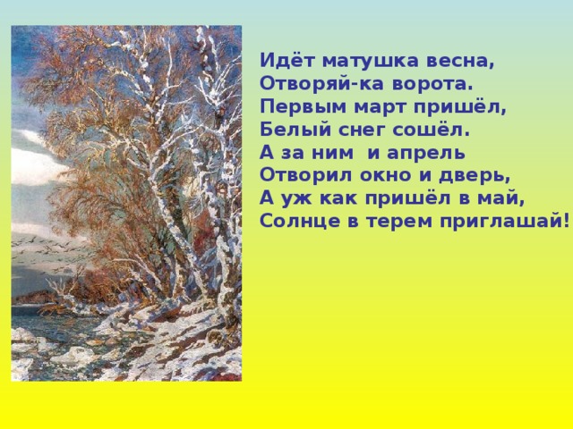 Идёт матушка весна, Отворяй-ка ворота. Первым март пришёл, Белый снег сошёл. А за ним и апрель Отворил окно и дверь, А уж как пришёл в май, Солнце в терем приглашай! 