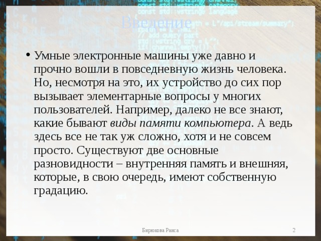 Введение Умные электронные машины уже давно и прочно вошли в повседневную жизнь человека. Но, несмотря на это, их устройство до сих пор вызывает элементарные вопросы у многих пользователей. Например, далеко не все знают, какие бывают виды памяти компьютера . А ведь здесь все не так уж сложно, хотя и не совсем просто. Существуют две основные разновидности – внутренняя память и внешняя, которые, в свою очередь, имеют собственную градацию.  Бирюкова Раиса 
