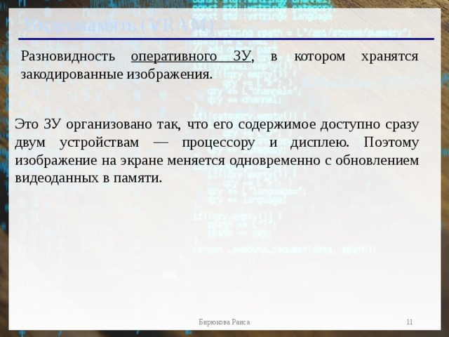 Видеопамять (VRAM) Разновидность оперативного ЗУ , в котором хранятся закодированные изображения. Это ЗУ организовано так, что его содержимое доступно сразу двум устройствам — процессору и дисплею. Поэтому изображение на экране меняется одновременно с обновлением видеоданных в памяти.   Бирюкова Раиса 