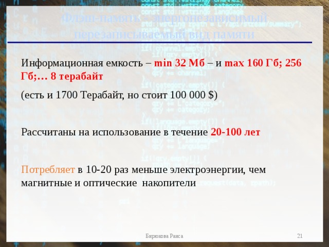 Флэш-память - энергонезависимый перезаписываемый вид памяти Информационная емкость – min 32 Мб – и max 160 Гб; 256 Гб;… 8 терабайт  (есть и 1700 Терабайт, но стоит 100 000 $) Рассчитаны на использование в течение 20-100 лет  Потребляет в 10-20 раз меньше электроэнергии, чем магнитные и оптические накопители  Бирюкова Раиса 