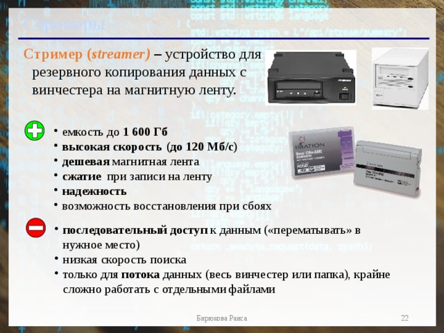 Стримеры Стример ( streamer) – устройство для резервного копирования данных c винчестера на магнитную ленту. емкость до 1 600 Гб высокая скорость (до 120 Мб/с) дешевая магнитная лента сжатие при записи на ленту надежность возможность восстановления при сбоях последовательный доступ к данным («перематывать» в нужное место) низкая скорость поиска только для потока данных (весь винчестер или папка), крайне сложно работать с отдельными файлами  Бирюкова Раиса  