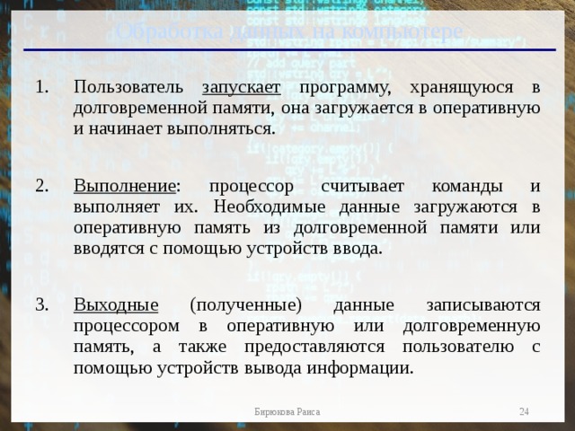 Обработка данных на компьютере Пользователь запускает программу, хранящуюся в долговременной памяти, она загружается в оперативную и начинает выполняться. Выполнение : процессор считывает команды и выполняет их. Необходимые данные загружаются в оперативную память из долговременной памяти или вводятся с помощью устройств ввода. Выходные (полученные) данные записываются процессором в оперативную или долговременную память, а также предоставляются пользователю с помощью устройств вывода информации .  Бирюкова Раиса 