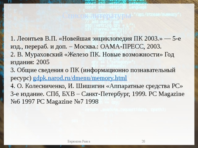 Список литературы 1. Леонтьев В.П. «Новейшая энциклопедия ПК 2003.» — 5-е изд., перераб. и доп. – Москва.: ОАМА-ПРЕСС, 2003. 2. В. Мураховский «Железо ПК. Новые возможности» Год издания: 2005 3. Общие сведения о ПК (информационно познавательный ресурс)  gdpk.narod.ru / dmenu / memory.html 4. О. Колесниченко, И. Шишигин «Аппаратные средства РС» 3-е издание. СПб, БХВ – Санкт-Петербург, 1999. PC Magazine №6 1997 PC Magazine №7 1998  Бирюкова Раиса 