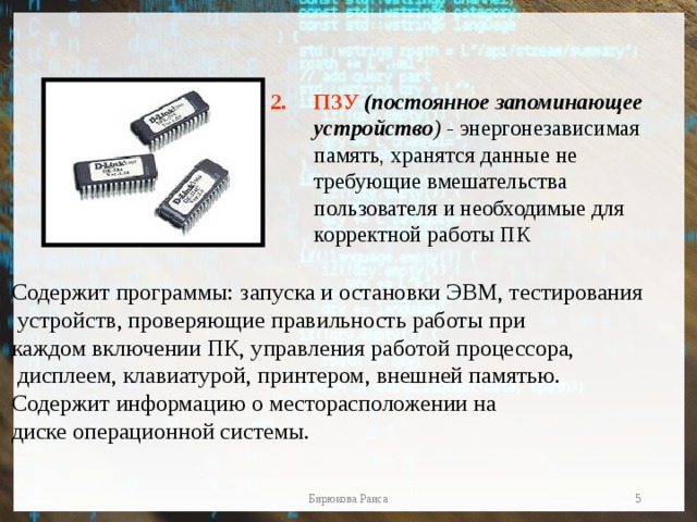 ПЗУ  (постоянное запоминающее устройство ) - энергонезависимая память, хранятся данные не требующие вмешательства пользователя и необходимые для корректной работы ПК Содержит программы: запуска и остановки ЭВМ, тестирования  устройств, проверяющие правильность работы при каждом включении ПК, управления работой процессора,  дисплеем, клавиатурой, принтером, внешней памятью. Содержит информацию о месторасположении на диске операционной системы.  Бирюкова Раиса 
