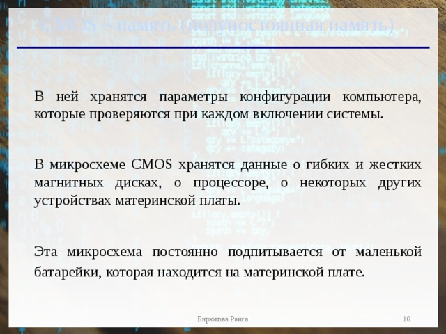 CMOS – память (полупостоянная память) В ней хранятся параметры конфигурации компьютера, которые проверяются при каждом включении системы. В микросхеме CMOS хранятся данные о гибких и жестких магнитных дисках, о процессоре, о некоторых других устройствах материнской платы. Эта микросхема постоянно подпитывается от маленькой батарейки, которая находится на материнской плате.   Бирюкова Раиса 