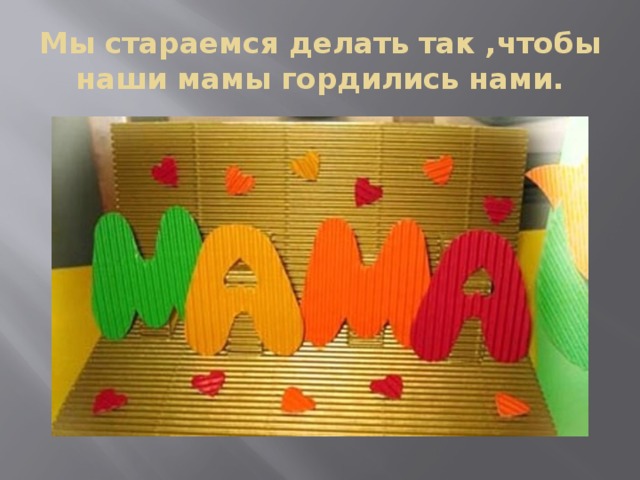 Мы стараемся делать так ,чтобы наши мамы гордились нами. 
